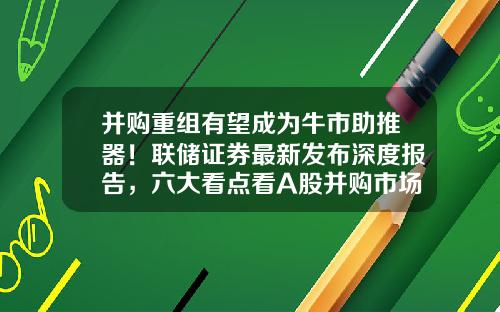 并购重组有望成为牛市助推器！联储证券最新发布深度报告，六大看点看A股并购市场-海润经纪公司股票