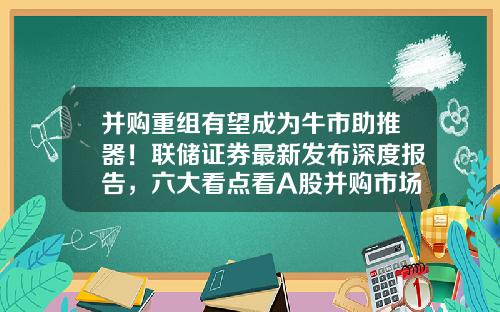 并购重组有望成为牛市助推器！联储证券最新发布深度报告，六大看点看A股并购市场-证券公司并购重组业务