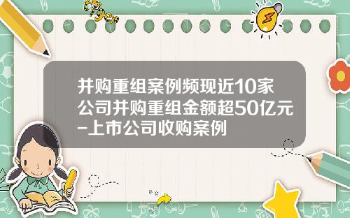 并购重组案例频现近10家公司并购重组金额超50亿元-上市公司收购案例