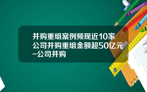 并购重组案例频现近10家公司并购重组金额超50亿元-公司并购