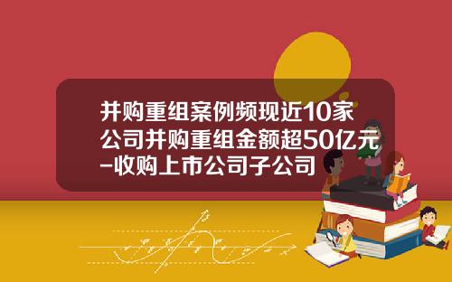 并购重组案例频现近10家公司并购重组金额超50亿元-收购上市公司子公司