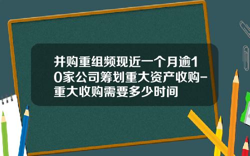并购重组频现近一个月逾10家公司筹划重大资产收购-重大收购需要多少时间