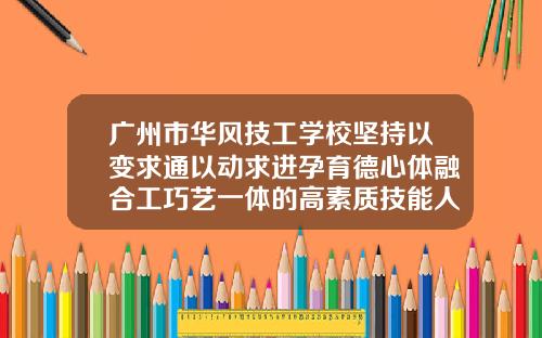 广州市华风技工学校坚持以变求通以动求进孕育德心体融合工巧艺一体的高素质技能人才【新闻】