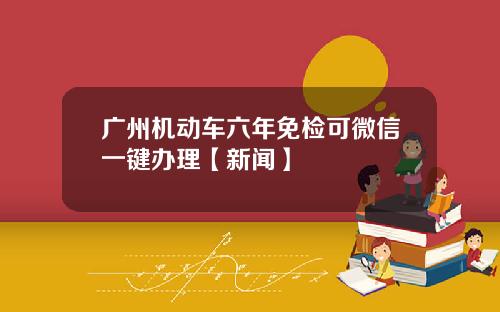 广州机动车六年免检可微信一键办理【新闻】