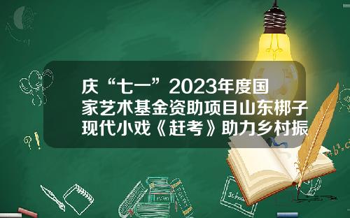 庆“七一”2023年度国家艺术基金资助项目山东梆子现代小戏《赶考》助力乡村振兴展演-国家艺术基金