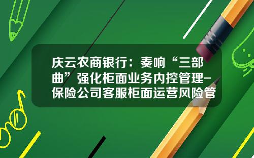 庆云农商银行：奏响“三部曲”强化柜面业务内控管理-保险公司客服柜面运营风险管控