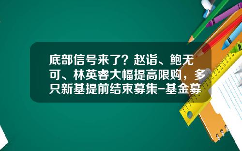 底部信号来了？赵诣、鲍无可、林英睿大幅提高限购，多只新基提前结束募集-基金募集方案
