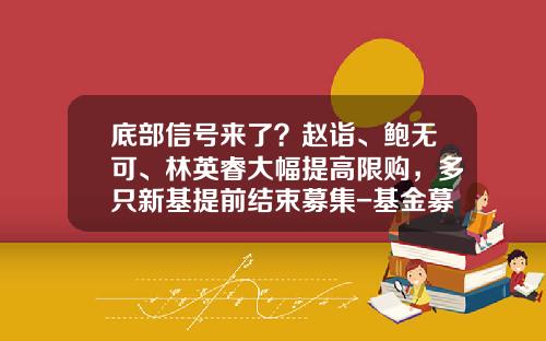 底部信号来了？赵诣、鲍无可、林英睿大幅提高限购，多只新基提前结束募集-基金募集机构