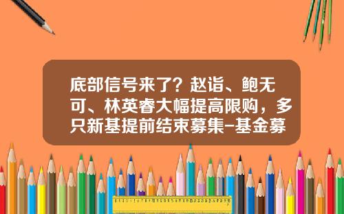 底部信号来了？赵诣、鲍无可、林英睿大幅提高限购，多只新基提前结束募集-基金募集渠道