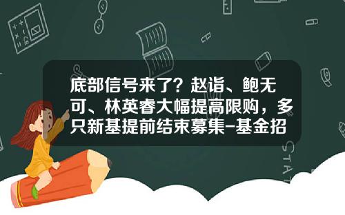 底部信号来了？赵诣、鲍无可、林英睿大幅提高限购，多只新基提前结束募集-基金招募