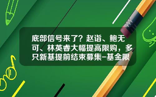 底部信号来了？赵诣、鲍无可、林英睿大幅提高限购，多只新基提前结束募集-基金限制购买