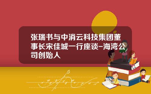 张瑞书与中消云科技集团董事长宋佳城一行座谈-海湾公司创始人