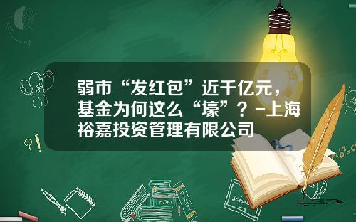 弱市“发红包”近千亿元，基金为何这么“壕”？-上海裕嘉投资管理有限公司