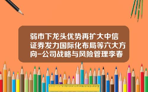 弱市下龙头优势再扩大中信证券发力国际化布局等六大方向-公司战略与风险管理李春波