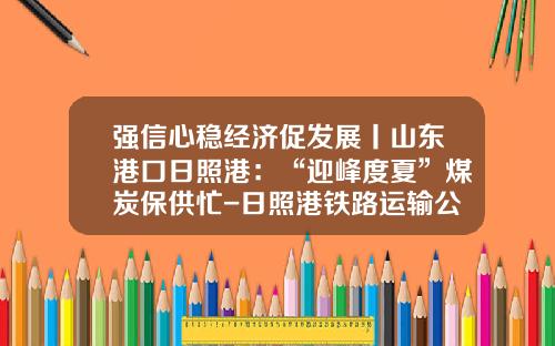 强信心稳经济促发展丨山东港口日照港：“迎峰度夏”煤炭保供忙-日照港铁路运输公司