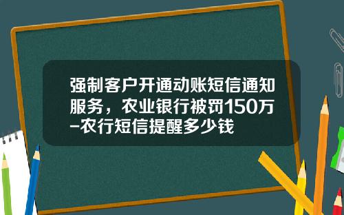 强制客户开通动账短信通知服务，农业银行被罚150万-农行短信提醒多少钱