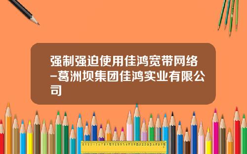 强制强迫使用佳鸿宽带网络-葛洲坝集团佳鸿实业有限公司