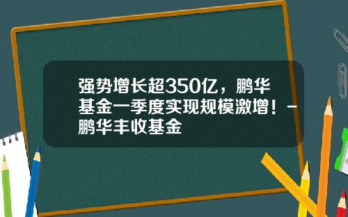 强势增长超350亿，鹏华基金一季度实现规模激增！-鹏华丰收基金