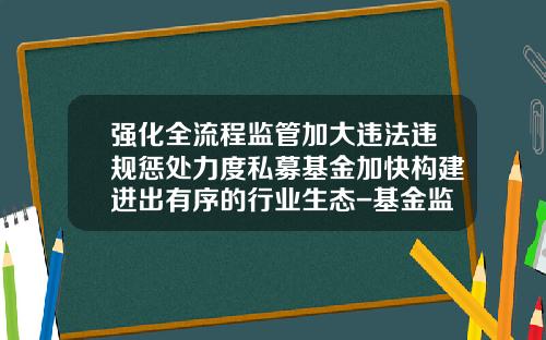 强化全流程监管加大违法违规惩处力度私募基金加快构建进出有序的行业生态-基金监督