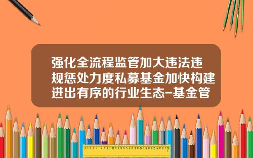强化全流程监管加大违法违规惩处力度私募基金加快构建进出有序的行业生态-基金管理流程