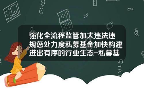 强化全流程监管加大违法违规惩处力度私募基金加快构建进出有序的行业生态-私募基金操作