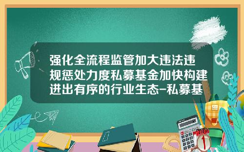 强化全流程监管加大违法违规惩处力度私募基金加快构建进出有序的行业生态-私募基金行业