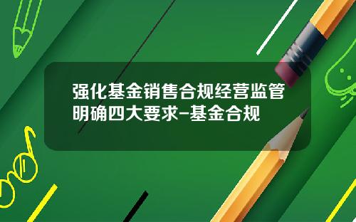 强化基金销售合规经营监管明确四大要求-基金合规