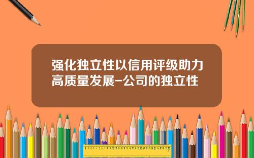 强化独立性以信用评级助力高质量发展-公司的独立性