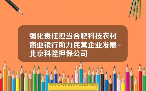 强化责任担当合肥科技农村商业银行助力民营企业发展-北京科隆担保公司