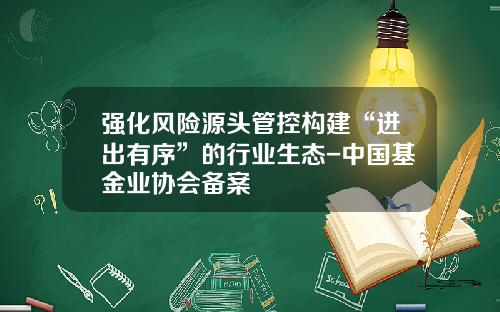 强化风险源头管控构建“进出有序”的行业生态-中国基金业协会备案