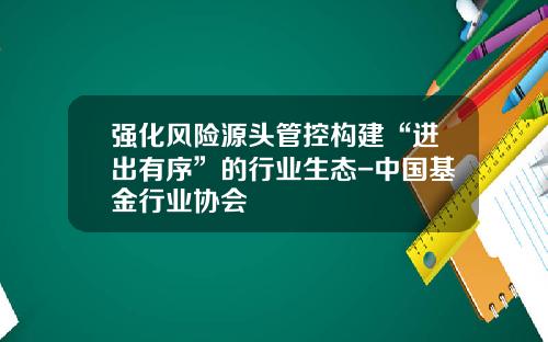 强化风险源头管控构建“进出有序”的行业生态-中国基金行业协会