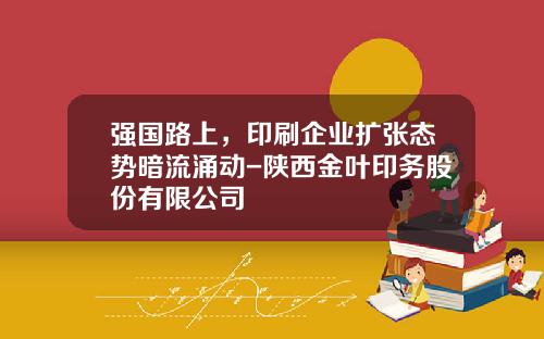 强国路上，印刷企业扩张态势暗流涌动-陕西金叶印务股份有限公司