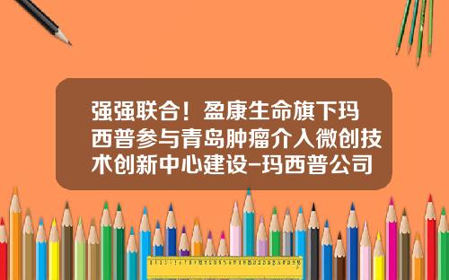 强强联合！盈康生命旗下玛西普参与青岛肿瘤介入微创技术创新中心建设-玛西普公司