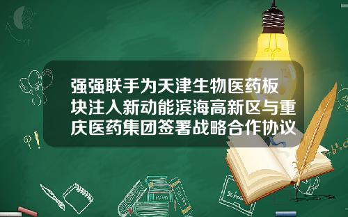 强强联手为天津生物医药板块注入新动能滨海高新区与重庆医药集团签署战略合作协议-海现代制药股份有限公司