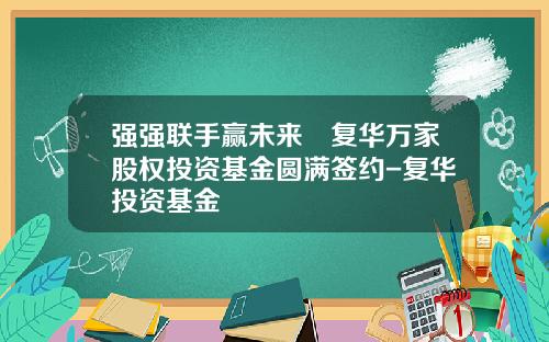 强强联手赢未来∣复华万家股权投资基金圆满签约-复华投资基金