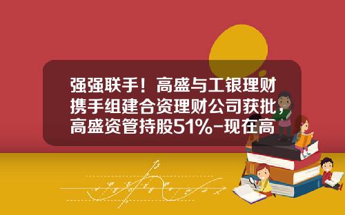强强联手！高盛与工银理财携手组建合资理财公司获批，高盛资管持股51%-现在高盛在工行股份是多少