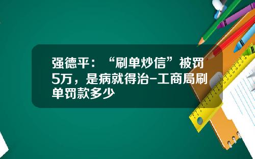 强德平：“刷单炒信”被罚5万，是病就得治-工商局刷单罚款多少
