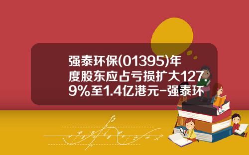 强泰环保(01395)年度股东应占亏损扩大127.9%至1.4亿港元-强泰环保控股有限公司