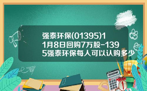 强泰环保(01395)11月8日回购7万股-1395强泰环保每人可以认购多少股