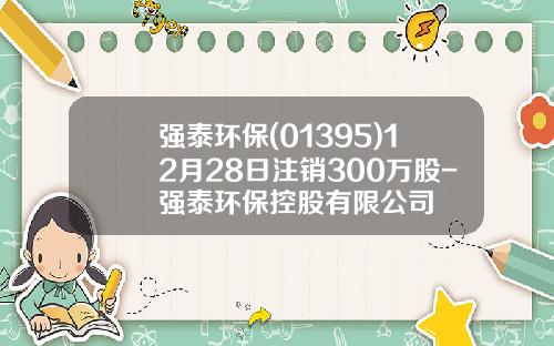 强泰环保(01395)12月28日注销300万股-强泰环保控股有限公司