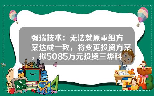 强瑞技术：无法就原重组方案达成一致，将变更投资方案，拟5085万元投资三烨科技等公司-上市公司关于公司重组与否的公告