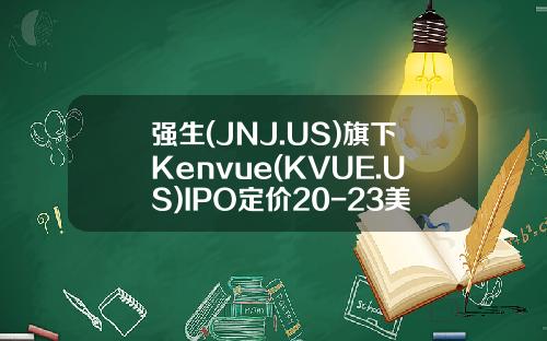 强生(JNJ.US)旗下Kenvue(KVUE.US)IPO定价20-23美元股估值约达400亿美元-强生公司股票
