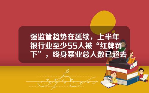 强监管趋势在延续，上半年银行业至少55人被“红牌罚下”，终身禁业总人数已超去年全年-中国货币经纪公司排名