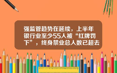 强监管趋势在延续，上半年银行业至少55人被“红牌罚下”，终身禁业总人数已超去年全年-泉州市刺桐红金融服务有限公司