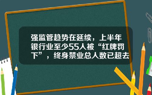 强监管趋势在延续，上半年银行业至少55人被“红牌罚下”，终身禁业总人数已超去年全年-2013全国两会泉州籍金融界多少人参会