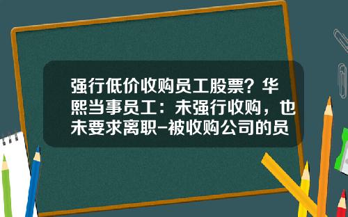 强行低价收购员工股票？华熙当事员工：未强行收购，也未要求离职-被收购公司的员工