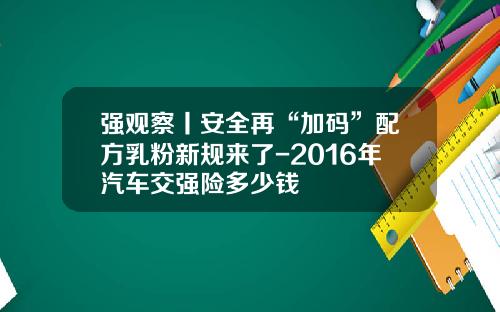 强观察丨安全再“加码”配方乳粉新规来了-2016年汽车交强险多少钱