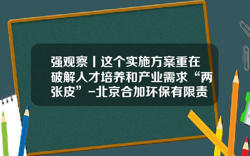 强观察丨这个实施方案重在破解人才培养和产业需求“两张皮”-北京合加环保有限责任公司