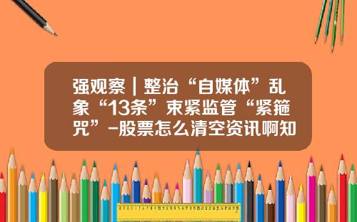 强观察｜整治“自媒体”乱象“13条”束紧监管“紧箍咒”-股票怎么清空资讯啊知乎