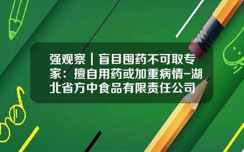 强观察｜盲目囤药不可取专家：擅自用药或加重病情-湖北省方中食品有限责任公司